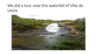 We did a tour near the waterfall of Villa de
Leyva
 