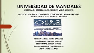 UNIVERSIDAD DE MANIZALES
MAESTRIA EN DESARROLLO SOSTENIBLE Y MEDIO AMBIENTE.
FACULTAD DE CIENCIAS CONTABLES, ECONOMICAS Y ADMINISTRATIVAS.
MANEJO INTEGRADO DEL MEDIO AMBIENTE.
ADRIANA PATRICIA BENÍTEZ CAMARGO
EDWIN ENRIQUE CERCHAR BORREGO
EBERTO RAFAEL ORTEGA SINNING
ANGELICA PATRICIA VANEGAS PADILLA
LIRENA J. VERGARA RADA
 