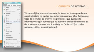 Tal como dijéramos anteriormente, la forma en la que guardamos
nuestro trabajo no es algo que debemos pasar por alto. Existen dos
tipos de formatos de archivo: los privativos (que guardan la
información según normas que no podemos utilizar libremente, es
decir, debemos poseer una licencia) y las “abiertas” (las cuales
podemos utilizar sin restricciones).
Formatos de archivo…
 