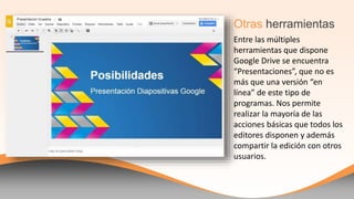 Entre las múltiples
herramientas que dispone
Google Drive se encuentra
“Presentaciones”, que no es
más que una versión “en
línea” de este tipo de
programas. Nos permite
realizar la mayoría de las
acciones básicas que todos los
editores disponen y además
compartir la edición con otros
usuarios.
Otras herramientas
 
