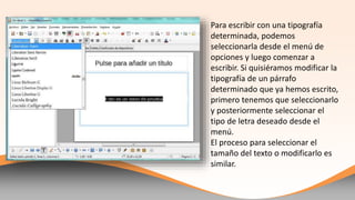 Para escribir con una tipografía
determinada, podemos
seleccionarla desde el menú de
opciones y luego comenzar a
escribir. Si quisiéramos modificar la
tipografía de un párrafo
determinado que ya hemos escrito,
primero tenemos que seleccionarlo
y posteriormente elegir el tipo de
letra deseado desde el menú.
El proceso para escoger el tamaño
del texto o modificarlo es similar.
 