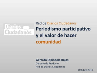 Red de Diarios Ciudadanos Periodismo participativo y el valor de hacer comunidad Gerardo Espíndola Rojas Gerente de Producto Red de Diarios Ciudadanos Octubre 2010 