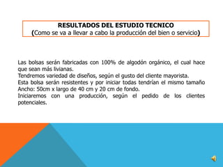 RESULTADOS DEL ESTUDIO TECNICO
(Como se va a llevar a cabo la producción del bien o servicio)

Las bolsas serán fabricadas con 100% de algodón orgánico, el cual hace
que sean más livianas.
Tendremos variedad de diseños, según el gusto del cliente mayorista.
Esta bolsa serán resistentes y por iniciar todas tendrían el mismo tamaño
Ancho: 50cm x largo de 40 cm y 20 cm de fondo.
Iniciaremos con una producción, según el pedido de los clientes
potenciales.

 