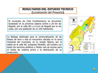 RESULTADOS DEL ESTUDIO TECNICO
(Localización del Proyecto)
El municipio de Cota Cundinamarca se encuentra
localizado en la provincia sabana centro a 26 km de
Bogotá, por la calle 80 y a 6 km de Bogotá por la vía
suba, con una población de 21.250 habitantes.
La Bodega destinada para la comercialización de las
bolsas de lona o tela se encuentra ubicada en la zona
industrial del municipio, en la vereda Siberia, por la
salida de la calle 80, autopista Medellín, allí contara con
todos los servicios públicos y fáciles vías de acceso para
el recibo de materia prima y la distribución de su
producción.

 