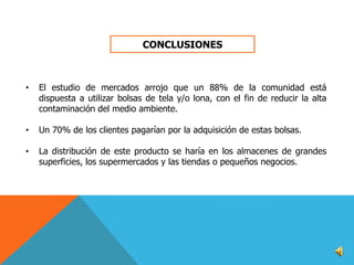 CONCLUSIONES

•

El estudio de mercados arrojo que un 88% de la comunidad está
dispuesta a utilizar bolsas de tela y/o lona, con el fin de reducir la alta
contaminación del medio ambiente.

•

Un 70% de los clientes pagarían por la adquisición de estas bolsas.

•

La distribución de este producto se haría en los almacenes de grandes
superficies, los supermercados y las tiendas o pequeños negocios.

 