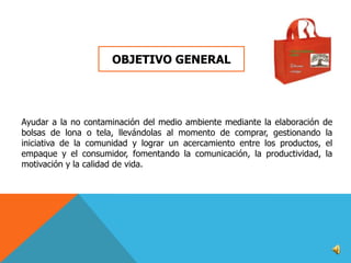 OBJETIVO GENERAL

Ayudar a la no contaminación del medio ambiente mediante la elaboración de
bolsas de lona o tela, llevándolas al momento de comprar, gestionando la
iniciativa de la comunidad y lograr un acercamiento entre los productos, el
empaque y el consumidor, fomentando la comunicación, la productividad, la
motivación y la calidad de vida.

 