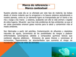 Marco de referencia –
Marco contextual
Nuestro planeta cada día se ve afectado por este tipo de material, las bolsas
desde el mismo instante que la arrogamos a la basura estamos perjudicando a
nuestro planeta, como es un elemento ligero es transportado por el viento a los
ríos y luego a los mares y océanos, acabando con ello la vida animal y vegetal
de estos lugares. Situación que trae más problemas de tipo ambiental, ya que al
ser estas quemadas emanan gases nocivos para la salud y contaminan más el
medio ambiente.
Son fabricadas a partir del petróleo, Contaminación de afluentes y depósitos
naturales de aguas, Incremento de las posibilidades de riesgos a padecer
enfermedades cancerígenas (debido a compuestos químicos tóxicos que
contienen algunos plásticos). Emisiones de gases tóxicos y venenosos al
incinerarlas, Taponamiento de alcantarillados que aumenta el riesgo de
inundación. Muertes de miles de animales.

 