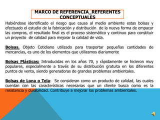 MARCO DE REFERENCIA_REFERENTES
CONCEPTUALES
Habiéndose identificado el riesgo que causa al medio ambiente estas bolsas y
efectuado el estudio de la fabricación y distribución de la nueva forma de empacar
las compras, el resultado final es el proceso sistemático y continuo para constituir
un proyecto de calidad para mejorar la calidad de vida.
Bolsas. Objeto Cotidiano utilizado para trasportar pequeñas cantidades de
mercancías, es uno de los elementos que utilizamos diariamente
Bolsas Plásticas: Introducidas en los años 70, y rápidamente se hicieron muy
populares, especialmente a través de su distribución gratuita en los diferentes
puntos de venta, siendo generadoras de grandes problemas ambientales.
Bolsas de Lona o Tela: Se consideran como un producto de calidad, las cuales
cuentan con las características necesarias que un cliente busca como es la
resistencia y durabilidad. Contribuye a mejorar los problemas ambientales.

 