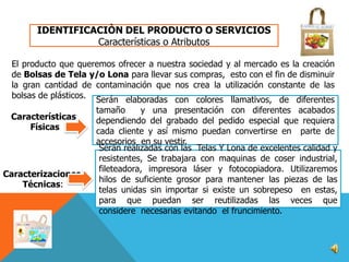 IDENTIFICACIÒN DEL PRODUCTO O SERVICIOS
Características o Atributos
El producto que queremos ofrecer a nuestra sociedad y al mercado es la creación
de Bolsas de Tela y/o Lona para llevar sus compras, esto con el fin de disminuir
la gran cantidad de contaminación que nos crea la utilización constante de las
bolsas de plásticos. Serán elaboradas con colores llamativos, de diferentes
Características
Físicas

Caracterizaciones
Técnicas:

tamaño
y una presentación con diferentes acabados
dependiendo del grabado del pedido especial que requiera
cada cliente y así mismo puedan convertirse en parte de
accesorios en su vestir.
Serán realizadas con las Telas Y Lona de excelentes calidad y
resistentes, Se trabajara con maquinas de coser industrial,
fileteadora, impresora láser y fotocopiadora. Utilizaremos
hilos de suficiente grosor para mantener las piezas de las
telas unidas sin importar si existe un sobrepeso en estas,
para que puedan ser reutilizadas las veces que
considere necesarias evitando el fruncimiento.

 