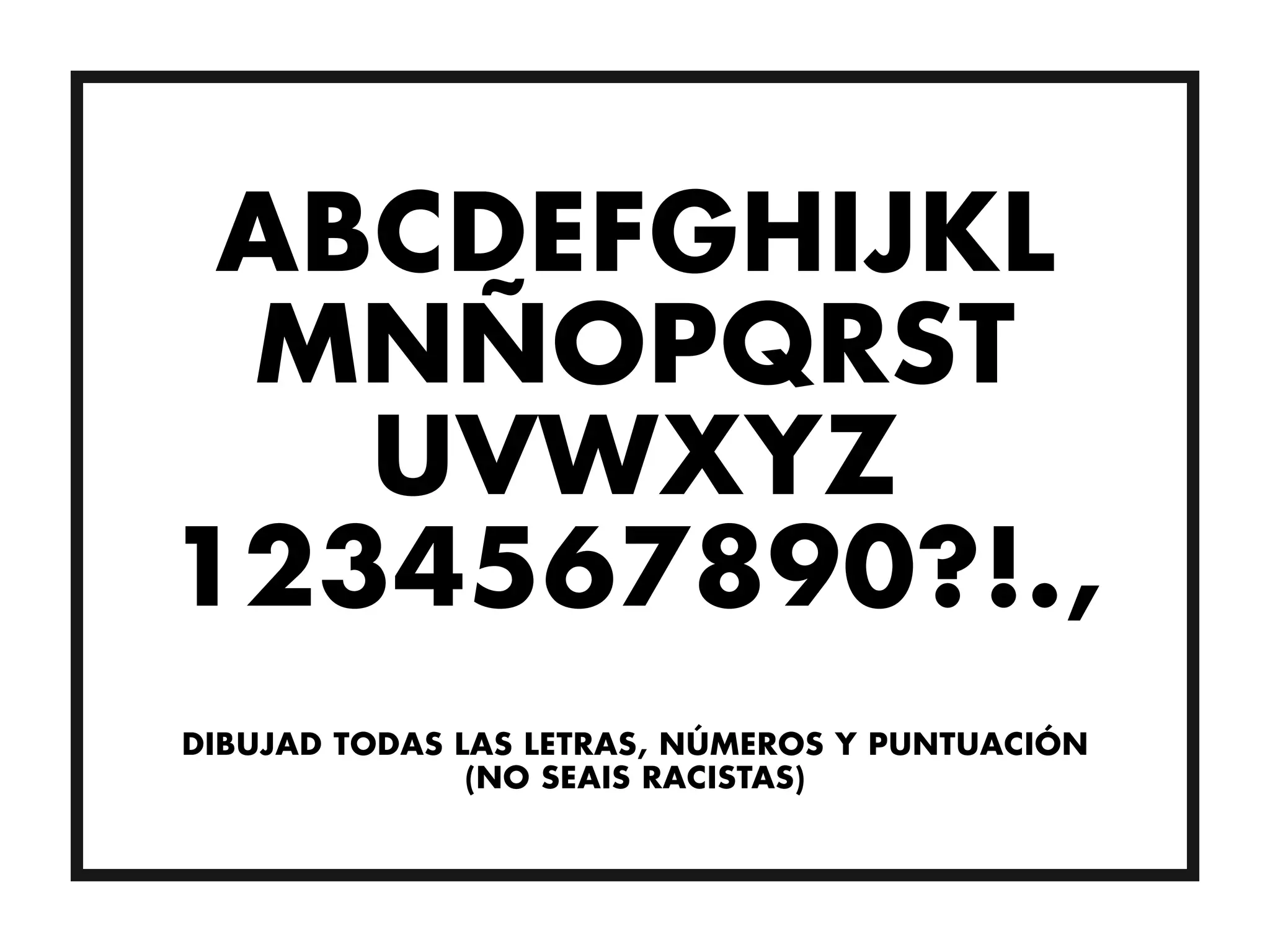 ABCDEFGHIJKL
 MNÑOPQRST
   UVWXYZ
1234567890?!.,
DIBUJAD TODAS LAS LETRAS, NÚMEROS Y PUNTUACIÓN
               (NO SEAIS RACISTAS)
 
