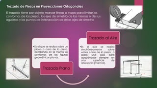 Trazado de Piezas en Proyecciones Ortogonales
El trazado tiene por objeto marcar líneas o trazos para limitar los
contornos de las piezas, los ejes de simetría de las mismas o de sus
agujeros y los puntos de intersección de estos ejes de simetría
•Es el que se realiza sobre un
plano o cara de la pieza,
detallando en la misma los
contornos de las figuras
geométricas planas.
Trazado Plano
•Es el que se realiza
simultáneamente sobre
varias caras de la pieza o
sobre una sola cara
apoyándose siempre en
una superficie de
referencia (mármol).
Trazado al Aire
 
