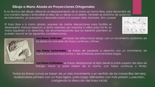 Dibujo a Mano Alzada en Proyecciones Ortogonales
Es la técnica del dibujo utilizando el desplazamiento de la mano en forma libre, para desarrollar de
una manera rápida y entendible la idea de un dibujo o un diseño. También es sinónimo de ausencia
de instrumentos, ya que para su desarrollo basta con poseer: lápiz, borrador, tirro y papel
El trazo libre o a mano alzada, requiere de ciertas disposiciones para facilitar el
desempeño manual respecto a dicho miembro (sin importar si utiliza para tal fin, la
mano izquierda o la derecha); las recomendaciones que los expertos plantean se
pueden resumir en las siguientes consideraciones:
•Las líneas verticales, se trazan de arriba hacia abajo, con un movimiento oscilatorio de
los dedos en una serie de trazos continuos y firmes.
•Las líneas horizontales, se trazan de izquierda a derecha con un movimiento de
muñeca para las líneas cortas y del antebrazo para las líneas largas.
•Las líneas inclinadas, se trazan desplazando el lápiz desde la parte superior del área de
trabajo, hacia la parte inferior de la misma, con trazos continuos y firmes.
Todas las líneas curvas se trazan de un solo movimiento y en sentido de las manecillas del reloj,
realizándolas primero con un trazo ligero, para luego delinearlos con más presión y precisión,
corrigiendo la dirección del trazo inicial.
 
