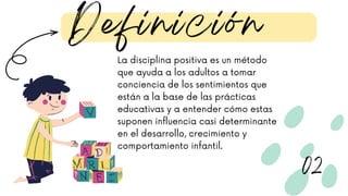 La disciplina positiva es un método
que ayuda a los adultos a tomar
conciencia de los sentimientos que
están a la base de las prácticas
educativas y a entender cómo estas
suponen influencia casi determinante
en el desarrollo, crecimiento y
comportamiento infantil.
Definición
02
 
