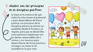 Su base es la creencia de que
todos los niños tienen el potencial
y para desarrollarse de forma
positiva. Los principios de la
disciplina positiva se centran en
ayudarles desde la firmeza y el
respeto, para que se desarrollen
como personas respetuosas con
los demás, responsables de sí
mismos y con recursos para
desenvolverse de forma positiva y
conseguir sus metas en la
sociedad en la que viven.
¿Cuáles son los principios
de la disciplina positiva?
04
 