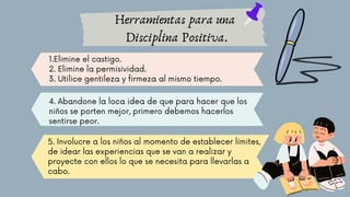 Herramientas para una
Disciplina Positiva.
1.Elimine el castigo.
2. Elimine la permisividad.
3. Utilice gentileza y firmeza al mismo tiempo.
4. Abandone la loca idea de que para hacer que los
niños se porten mejor, primero debemos hacerlos
sentirse peor.
5. Involucre a los niños al momento de establecer límites,
de idear las experiencias que se van a realizar y
proyecte con ellos lo que se necesita para llevarlas a
cabo.
 