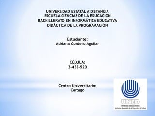 UNIVERSIDAD ESTATAL A DISTANCIA
ESCUELA CIENCIAS DE LA EDUCACION
BACHILLERATO EN INFORMÁTICA EDUCATIVA
DIDÁCTICA DE LA PROGRAMACIÓN
Estudiante:
Adriana Cordero Aguilar

CÉDULA:
3-435-520

Centro Universitario:
Cartago

 