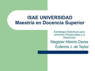 ISAE UNIVERSIDAD
Maestría en Docencia Superior
                Estrategia Didácticas para
                entornos Presenciales y a
                        Distancias
              Magister Alberto Deras
                Eufemia J. de Taylor
 