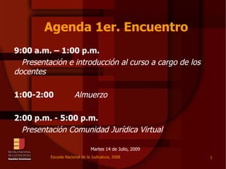 Agenda 1er. Encuentro
9:00 a.m. – 1:00 p.m.
  Presentación e introducción al curso a cargo de los
docentes

1:00-2:00              Almuerzo

2:00 p.m. - 5:00 p.m.
  Presentación Comunidad Jurídica Virtual

                                Martes 14 de Julio, 2009
          Escuela Nacional de la Judicatura, 2008          1
 