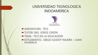 UNIVERSIDAD TEGNOLOGICA
INDOAMERICA
ASIGNATURA : TICS
TUTOR: ING. JORGE CERON
TEMA : TICS EN LA EDUCACION
ESTUDIANTES : DIEGO GODOY NAJERA – JUAN
HUARACA
 