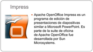 Impress
 Apache OpenOffice Impress es un
programa de edición de
presentaciones de diapositivas
similar a Microsoft PowerPoint. Es
parte de la suite de oficina
de Apache OpenOffice fue
desarrollada por Sun
Microsystems.
 