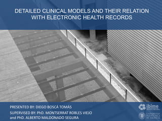 26 Enero 2016
DETAILED CLINICAL MODELS AND THEIR RELATION
WITH ELECTRONIC HEALTH RECORDS
Diego Boscá Tomás
PRESENTED BY: DIEGO BOSCÁ TOMÁS
SUPERVISED BY: PhD. MONTSERRAT ROBLES VIEJO
and PhD. ALBERTO MALDONADO SEGURA
DETAILED CLINICAL MODELS AND THEIR RELATION
WITH ELECTRONIC HEALTH RECORDS
 