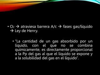 • O2  atraviesa barrera A/c  fases gas/líquido
 Ley de Henry.
• “La cantidad de un gas absorbido por un
líquido, con el que no se combina
químicamente, es directamente proporcional
a la Pp del gas al que el líquido se expone y
a la solubilidad del gas en el líquido”.
 