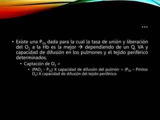 …
• Existe una P50 dada para la cual la tasa de unión y liberación
del O2 a la Hb es la mejor  dependiendo de un Q, VA y
capacidad de difusión en los pulmones y el tejido periférico
determinados.
• Captación de O2 =
• (PAO2 - P50) X capacidad de difusión del pulmón = (P50 – Pmitoc
O2) X capacidad de difusión del tejido periférico.
 