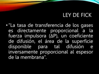 LEY DE FICK
•“La tasa de transferencia de los gases
es directamente proporcional a la
fuerza impulsora (ΔP), un coeficiente
de difusión, el área de la superficie
disponible para tal difusión e
inversamente proporcional al espesor
de la membrana”.
 