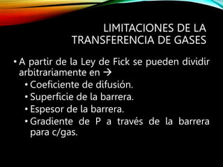 LIMITACIONES DE LA
TRANSFERENCIA DE GASES
• A partir de la Ley de Fick se pueden dividir
arbitrariamente en 
• Coeficiente de difusión.
• Superficie de la barrera.
• Espesor de la barrera.
• Gradiente de P a través de la barrera
para c/gas.
 