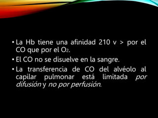 • La Hb tiene una afinidad 210 v > por el
CO que por el O2.
• El CO no se disuelve en la sangre.
• La transferencia de CO del alvéolo al
capilar pulmonar está limitada por
difusión y no por perfusión.
 