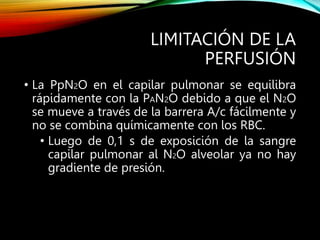 LIMITACIÓN DE LA
PERFUSIÓN
• La PpN2O en el capilar pulmonar se equilibra
rápidamente con la PAN2O debido a que el N2O
se mueve a través de la barrera A/c fácilmente y
no se combina químicamente con los RBC.
• Luego de 0,1 s de exposición de la sangre
capilar pulmonar al N2O alveolar ya no hay
gradiente de presión.
 