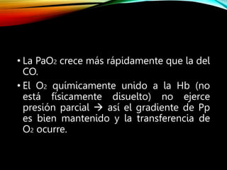 • La PaO2 crece más rápidamente que la del
CO.
• El O2 químicamente unido a la Hb (no
está físicamente disuelto) no ejerce
presión parcial  así el gradiente de Pp
es bien mantenido y la transferencia de
O2 ocurre.
 