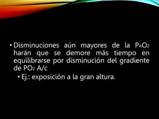 • Disminuciones aún mayores de la PAO2
harán que se demore más tiempo en
equilibrarse por disminución del gradiente
de PO2 A/c
• Ej.: exposición a la gran altura.
 