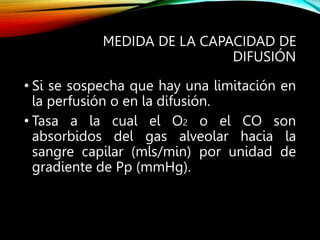 MEDIDA DE LA CAPACIDAD DE
DIFUSIÓN
• Si se sospecha que hay una limitación en
la perfusión o en la difusión.
• Tasa a la cual el O2 o el CO son
absorbidos del gas alveolar hacia la
sangre capilar (mls/min) por unidad de
gradiente de Pp (mmHg).
 