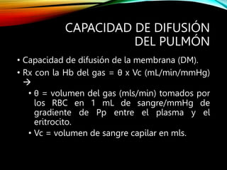 CAPACIDAD DE DIFUSIÓN
DEL PULMÓN
• Capacidad de difusión de la membrana (DM).
• Rx con la Hb del gas = θ x Vc (mL/min/mmHg)

• θ = volumen del gas (mls/min) tomados por
los RBC en 1 mL de sangre/mmHg de
gradiente de Pp entre el plasma y el
eritrocito.
• Vc = volumen de sangre capilar en mls.
 
