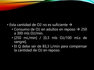 • Esta cantidad de O2 no es suficiente 
• Consumo de O2 en adultos en reposo  250
a 300 mls O2/min.
• [250 mL/min] / [0,3 mls O2/100 mLs de
sangre].
• El Q debe ser de 83,3 L/min para compensar
la cantidad de O2 en reposo.
 