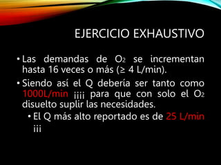 EJERCICIO EXHAUSTIVO
• Las demandas de O2 se incrementan
hasta 16 veces o más (≥ 4 L/min).
• Siendo así el Q debería ser tanto como
1000L/min ¡¡¡¡ para que con solo el O2
disuelto suplir las necesidades.
• El Q más alto reportado es de 25 L/min
¡¡¡
 