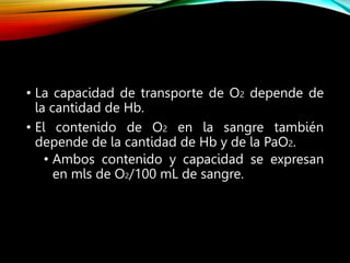 • La capacidad de transporte de O2 depende de
la cantidad de Hb.
• El contenido de O2 en la sangre también
depende de la cantidad de Hb y de la PaO2.
• Ambos contenido y capacidad se expresan
en mls de O2/100 mL de sangre.
 