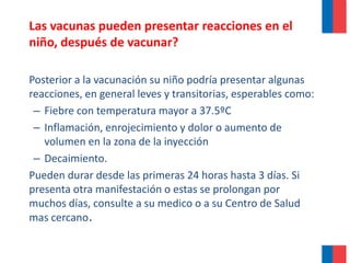 Las vacunas pueden presentar reacciones en el
niño, después de vacunar?
Posterior a la vacunación su niño podría presentar algunas
reacciones, en general leves y transitorias, esperables como:
– Fiebre con temperatura mayor a 37.5ºC
– Inflamación, enrojecimiento y dolor o aumento de
volumen en la zona de la inyección
– Decaimiento.
Pueden durar desde las primeras 24 horas hasta 3 días. Si
presenta otra manifestación o estas se prolongan por
muchos días, consulte a su medico o a su Centro de Salud
mas cercano.
 