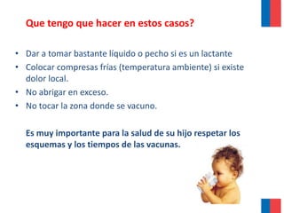 Que tengo que hacer en estos casos?
• Dar a tomar bastante líquido o pecho si es un lactante
• Colocar compresas frías (temperatura ambiente) si existe
dolor local.
• No abrigar en exceso.
• No tocar la zona donde se vacuno.
Es muy importante para la salud de su hijo respetar los
esquemas y los tiempos de las vacunas.
 