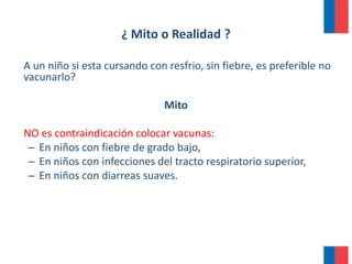 ¿ Mito o Realidad ?
A un niño si esta cursando con resfrio, sin fiebre, es preferible no
vacunarlo?
Mito
NO es contraindicación colocar vacunas:
– En niños con fiebre de grado bajo,
– En niños con infecciones del tracto respiratorio superior,
– En niños con diarreas suaves.
 
