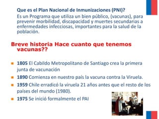Que es el Plan Nacional de Inmunizaciones (PNI)?
Es un Programa que utiliza un bien público, (vacunas), para
prevenir morbilidad, discapacidad y muertes secundarias a
enfermedades infecciosas, importantes para la salud de la
población.
Breve historia Hace cuanto que tenemos
vacunas??
 1805 El Cabildo Metropolitano de Santiago crea la primera
junta de vacunación
 1890 Comienza en nuestro país la vacuna contra la Viruela.
 1959 Chile erradicó la viruela 21 años antes que el resto de los
países del mundo (1980).
 1975 Se inició formalmente el PAI
 