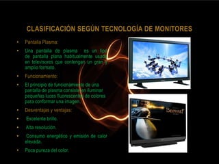 CLASIFICACIÓN SEGÚN TECNOLOGÍA DE MONITORES
•   Pantalla Plasma:
•   Una pantalla de plasma es un tipo
    de pantalla plana habitualmente usada
    en televisores que contengan un gran y
    amplio formato.
•   Funcionamiento:
•   El principio de funcionamiento de una
    pantalla de plasma consiste en iluminar
    pequeñas luces fluorescentes de colores
    para conformar una imagen.
•   Desventajas y ventajas:
•   Excelente brillo.
•   Alta resolución.
•    Consumo energético y emisión de calor
    elevada.
•   Poca pureza del color.
 