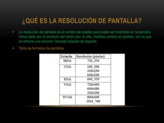 ¿QUÉ ES LA RESOLUCIÓN DE PANTALLA?
•   La resolución de pantalla es el número de píxeles que puede ser mostrado en la pantalla.
    Viene dada por el producto del ancho por el alto, medidos ambos en píxeles, con lo que
    se obtiene una relación, llamada relación de aspecto.
•   Tabla de formatos de pantallas
 