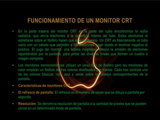 FUNCIONAMIENTO DE UN MONITOR CRT
•   En la parte trasera del monitor CRT en la parte del cubo encontramos la rejilla
    catódica, que envía electrones a la superficie interna del tubo. Estos electrones al
    estrellarse sobre el fósforo hacen que este se ilumine. Un CRT es básicamente un tubo
    vacío con un cátodo que permiten a los electrones viajar desde el terminal negativo al
    positivo. El yugo del monitor, una bobina magnética, desvía la emisión de electrones
    repartiéndolo por la pantalla, para pintar las diversas líneas que forman un cuadro o
    imagen completa.
•   Los monitores monocromáticos utilizan un único tipo de fósforo pero los monitores de
    color emplean un fósforo de tres colores distribuidos por triadas. Cada haz controla uno
    de los colores básicos: rojo, azul y verde sobre los puntos correspondientes de la
    pantalla.
•   Características de monitores CRT
•   El refresco de pantalla: El refresco es el número de veces que se dibuja a pantalla por
    segundo.
•   Resolución: Se denomina resolución de pantalla a la cantidad de píxeles que se pueden
    ubicar en un determinado modo de pantalla.
 