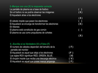 5.-Marque con una (X) la respuesta correcta
La pantalla de plasma es a base de fosforo                     ( )
Sin el fosforo no se podría observar las imágenes              (X)
El Aquadack atrae a los electrones
                                                               (X)
El cátodo impide que pasen los electrones                      ( )
El Aquadack se encarga de transformar los electrones           (X)
En fotones
El plasma está constituido de gas común                        ( )
El plasma se usa como propulsores de cohetes
                                                               (X)


6 .-Escriba si es Verdadero (V) o Falso (F)
El numero de cátodos dependen del tamaño de la         ( F)
pantalla del monitor
El Aquadack es aquel que aleja a los electrones        (F )
Las siglas RGV significan RED, GREEN, BLUE.             ( V)
El chupón impide que reciba una descarga eléctrica     ( V)
El Aquadack es aquel que posee menos amperaje          ( F)
 
