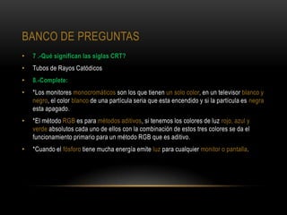 BANCO DE PREGUNTAS
•   7 .-Qué significan las siglas CRT?
•   Tubos de Rayos Catódicos
•   8.-Complete:
•   *Los monitores monocromáticos son los que tienen un solo color, en un televisor blanco y
    negro, el color blanco de una partícula seria que esta encendido y si la partícula es negra
    esta apagado.
•   *El método RGB es para métodos aditivos, si tenemos los colores de luz rojo, azul y
    verde absolutos cada uno de ellos con la combinación de estos tres colores se da el
    funcionamiento primario para un método RGB que es aditivo.
•   *Cuando el fósforo tiene mucha energía emite luz para cualquier monitor o pantalla.
 
