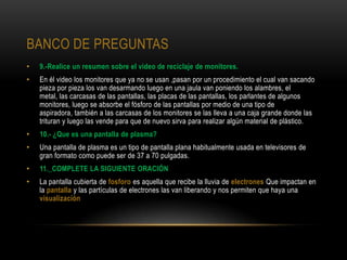 BANCO DE PREGUNTAS
•   9.-Realice un resumen sobre el video de reciclaje de monitores.
•   En él video los monitores que ya no se usan ,pasan por un procedimiento el cual van sacando
    pieza por pieza los van desarmando luego en una jaula van poniendo los alambres, el
    metal, las carcasas de las pantallas, las placas de las pantallas, los parlantes de algunos
    monitores, luego se absorbe el fósforo de las pantallas por medio de una tipo de
    aspiradora, también a las carcasas de los monitores se las lleva a una caja grande donde las
    trituran y luego las vende para que de nuevo sirva para realizar algún material de plástico.
•   10.- ¿Que es una pantalla de plasma?
•   Una pantalla de plasma es un tipo de pantalla plana habitualmente usada en televisores de
    gran formato como puede ser de 37 a 70 pulgadas.
•   11._COMPLETE LA SIGUIENTE ORACIÓN
•   La pantalla cubierta de fosforo es aquella que recibe la lluvia de electrones Que impactan en
    la pantalla y las partículas de electrones las van liberando y nos permiten que haya una
    visualización
 