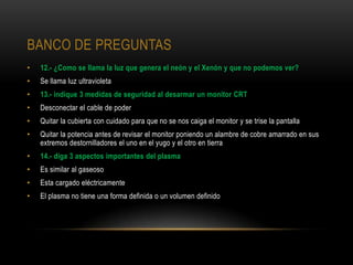 BANCO DE PREGUNTAS
•   12.- ¿Como se llama la luz que genera el neón y el Xenón y que no podemos ver?
•   Se llama luz ultravioleta
•   13.- indique 3 medidas de seguridad al desarmar un monitor CRT
•   Desconectar el cable de poder
•   Quitar la cubierta con cuidado para que no se nos caiga el monitor y se trise la pantalla
•   Quitar la potencia antes de revisar el monitor poniendo un alambre de cobre amarrado en sus
    extremos destornilladores el uno en el yugo y el otro en tierra
•   14.- diga 3 aspectos importantes del plasma
•   Es similar al gaseoso
•   Esta cargado eléctricamente
•   El plasma no tiene una forma definida o un volumen definido
 