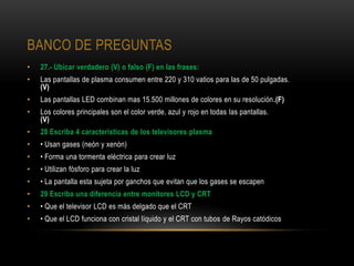 BANCO DE PREGUNTAS
•   27.- Ubicar verdadero (V) o falso (F) en las frases:
•   Las pantallas de plasma consumen entre 220 y 310 vatios para las de 50 pulgadas.
    (V)
•   Las pantallas LED combinan mas 15.500 millones de colores en su resolución.(F)
•   Los colores principales son el color verde, azul y rojo en todas las pantallas.
    (V)
•   28 Escriba 4 características de los televisores plasma
•   • Usan gases (neón y xenón)
•   • Forma una tormenta eléctrica para crear luz
•   • Utilizan fósforo para crear la luz
•   • La pantalla esta sujeta por ganchos que evitan que los gases se escapen
•   29 Escriba una diferencia entre monitores LCD y CRT
•   • Que el televisor LCD es más delgado que el CRT
•   • Que el LCD funciona con cristal líquido y el CRT con tubos de Rayos catódicos
 